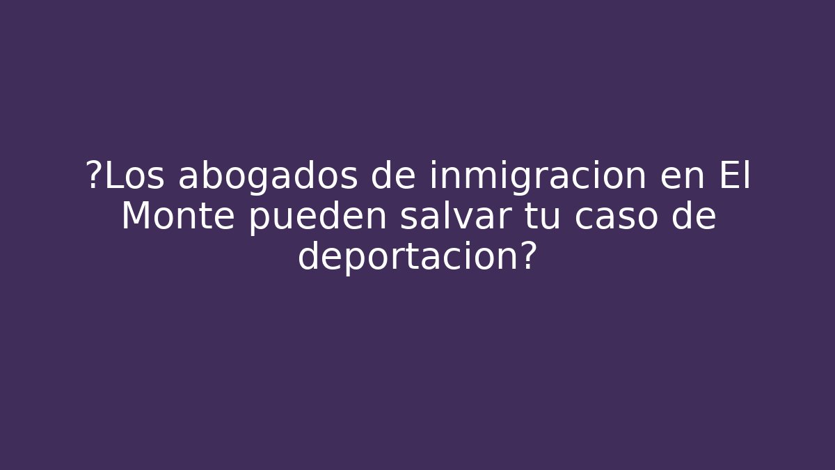 ¿Los abogados de inmigración en El Monte pueden salvar tu caso de deportación?