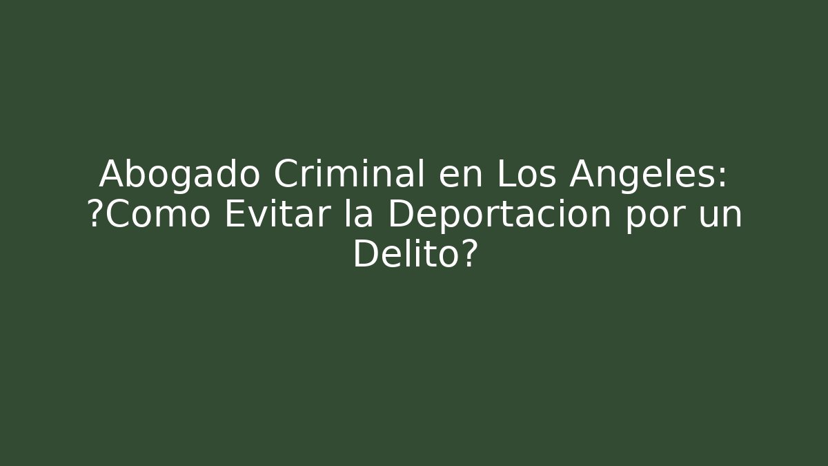 Abogado Criminal en Los Ángeles: ¿Cómo Evitar la Deportación por un Delito?