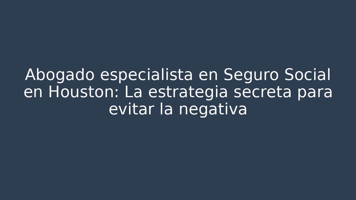 Abogado especialista en Seguro Social en Houston: La estrategia secreta para evitar la negativa