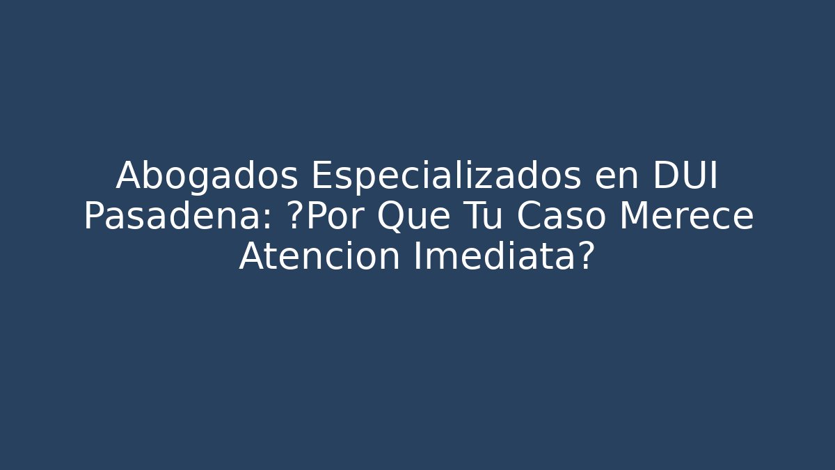 Abogados Especializados en DUI Pasadena: ¿Por Qué Tu Caso Merece Atención Imediata?