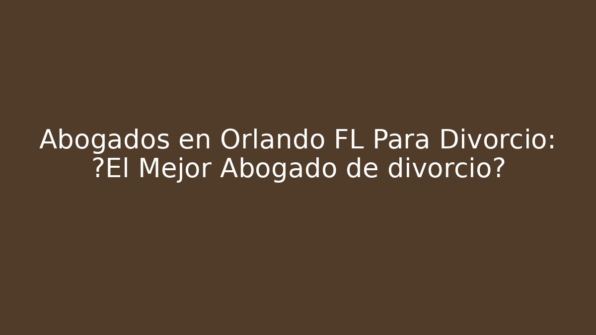 Abogados en Orlando FL Para Divorcio: ¿El Mejor Abogado de divorcio?