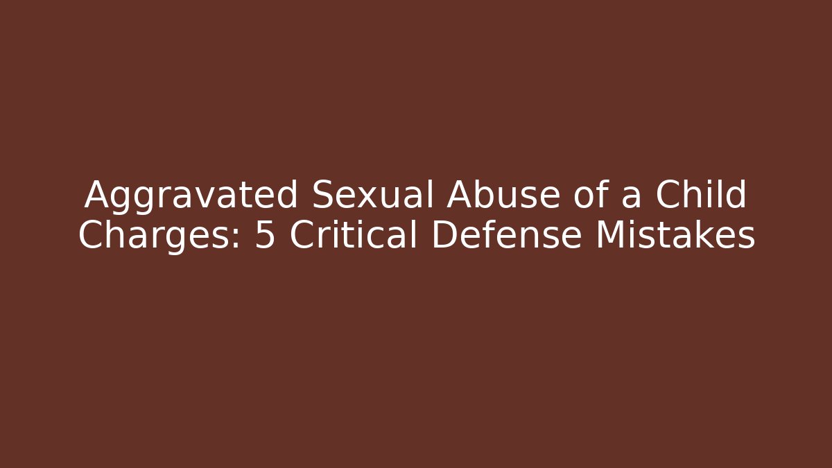 Aggravated Sexual Abuse of a Child Charges: 5 Critical Defense Mistakes