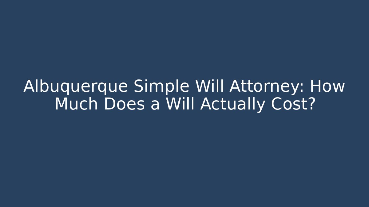Albuquerque Simple Will Attorney: How Much Does a Will Actually Cost?