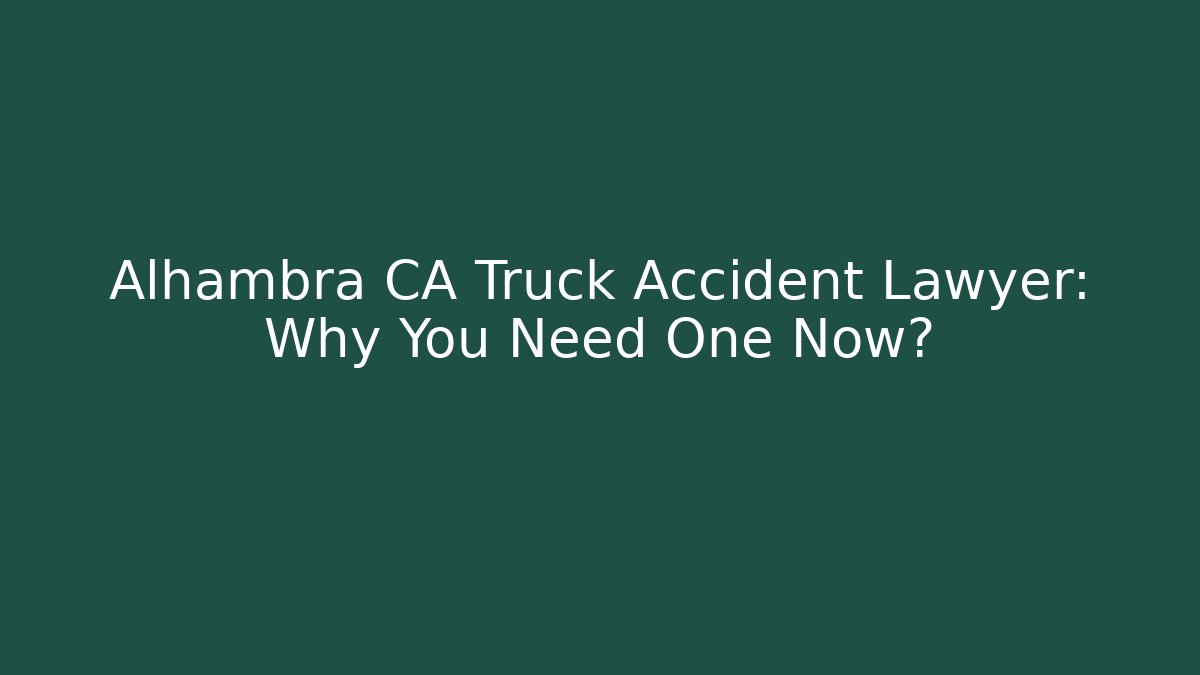 Alhambra CA Truck Accident Lawyer: Why You Need One Now?