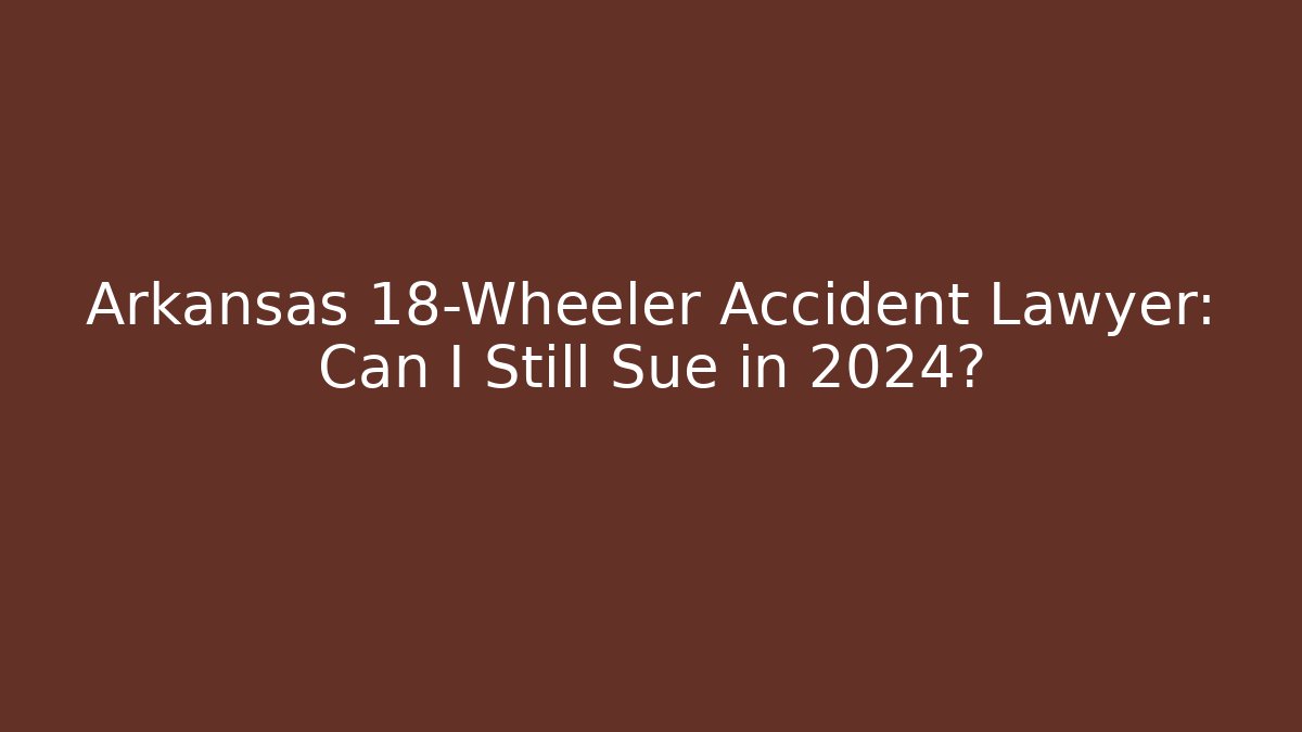 Arkansas 18-Wheeler Accident Lawyer: Can I Still Sue in 2024?
