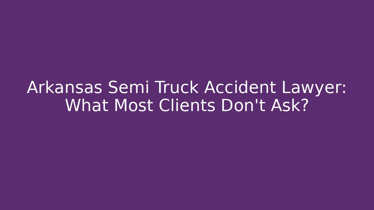 Arkansas Semi Truck Accident Lawyer: What Most Clients Don’t Ask?