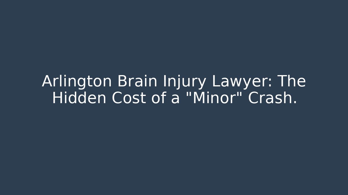 Arlington Brain Injury Lawyer: The Hidden Cost of a “Minor” Crash.