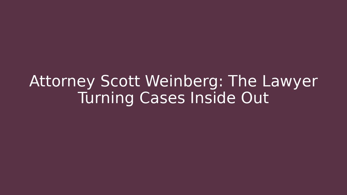 Attorney Scott Weinberg: The Lawyer Turning Cases Inside Out