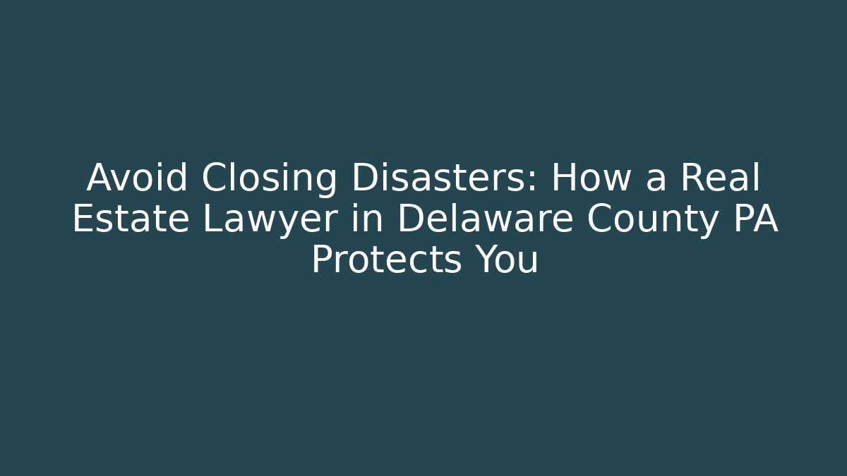 Avoid Closing Disasters: How a Real Estate Lawyer in Delaware County PA Protects You
