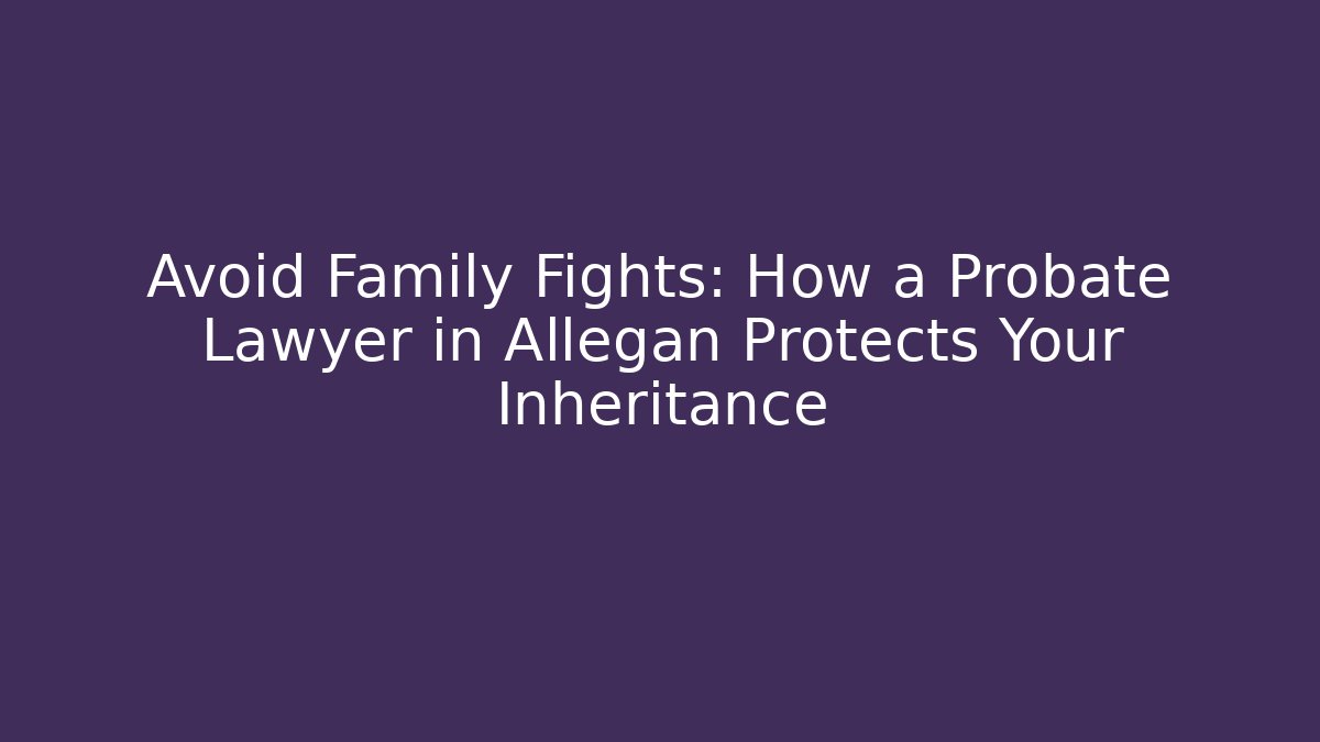 Avoid Family Fights: How a Probate Lawyer in Allegan Protects Your Inheritance