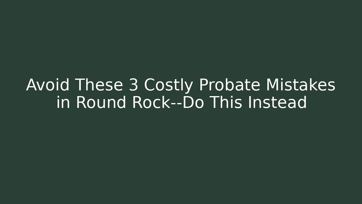 Avoid These 3 Costly Probate Mistakes in Round Rock—Do This Instead