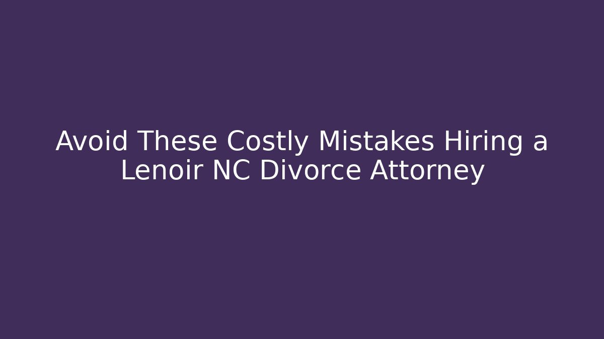 Avoid These Costly Mistakes Hiring a Lenoir NC Divorce Attorney