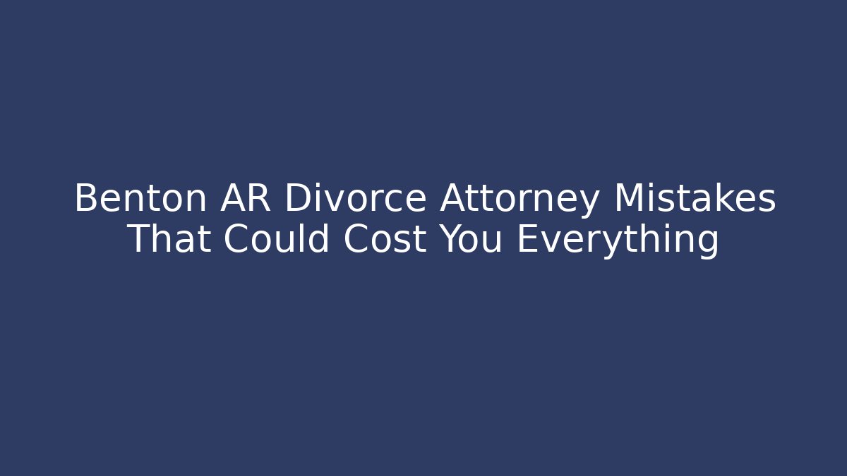 Benton AR Divorce Attorney Mistakes That Could Cost You Everything
