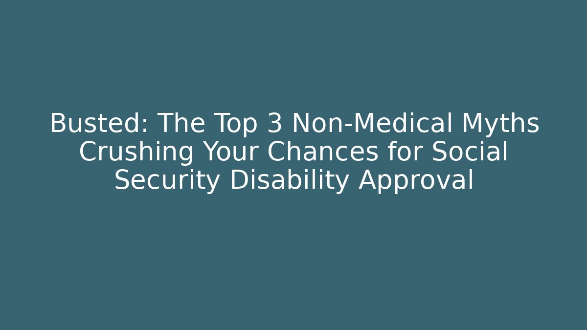 Busted: The Top 3 Non-Medical Myths Crushing Your Chances for Social Security Disability Approval