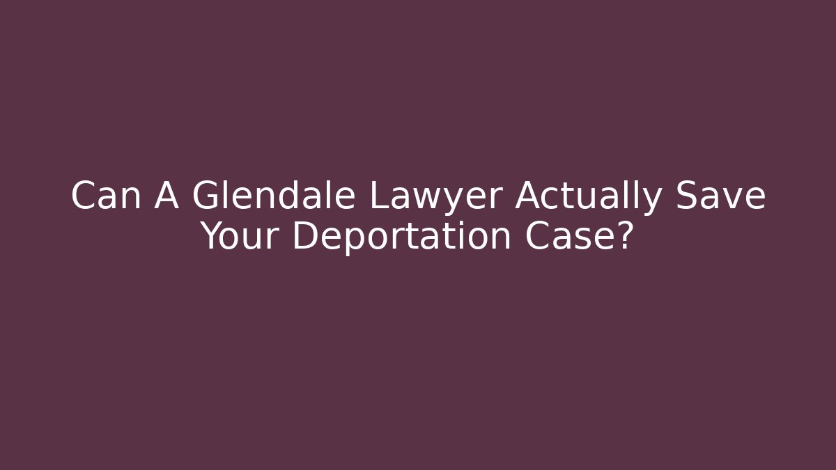 Can A Glendale Lawyer Actually Save Your Deportation Case?