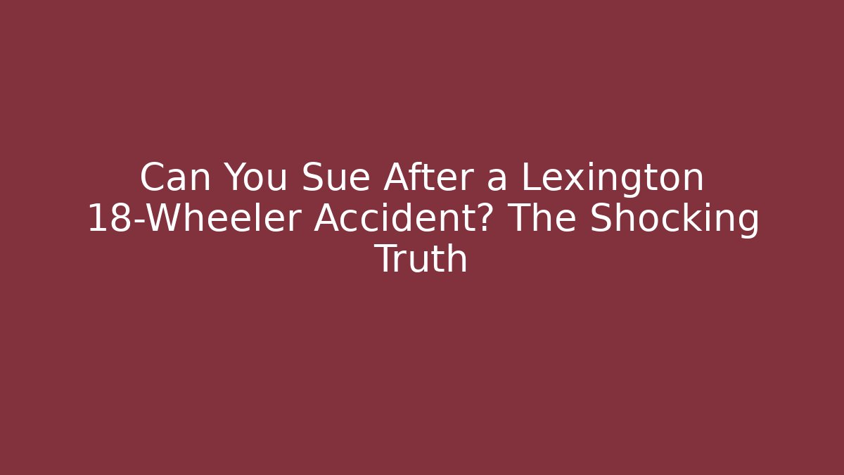 Can You Sue After a Lexington 18-Wheeler Accident? The Shocking Truth