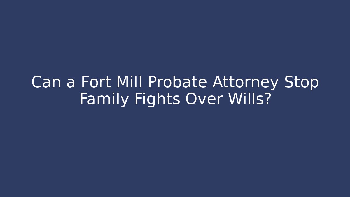 Can a Fort Mill Probate Attorney Stop Family Fights Over Wills?