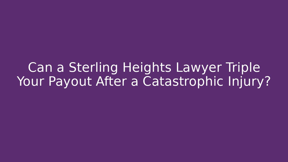 Can a Sterling Heights Lawyer Triple Your Payout After a Catastrophic Injury?