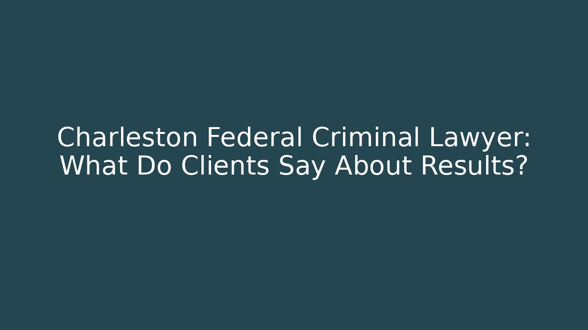 Charleston Federal Criminal Lawyer: What Do Clients Say About Results?