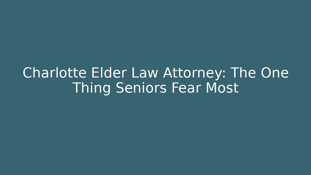 Charlotte Elder Law Attorney: The One Thing Seniors Fear Most