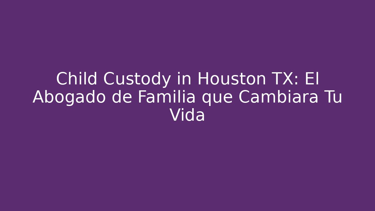 Child Custody in Houston TX: El Abogado de Familia que Cambiará Tu Vida