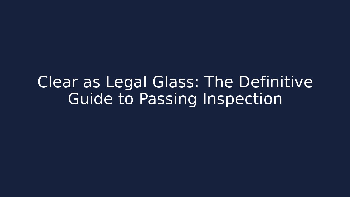 Clear as Legal Glass: The Definitive Guide to Passing Inspection