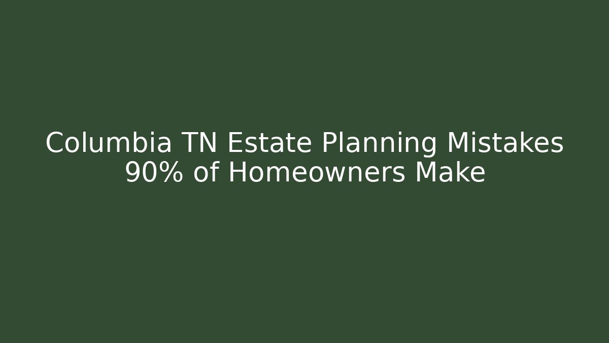 Columbia TN Estate Planning Mistakes 90% of Homeowners Make