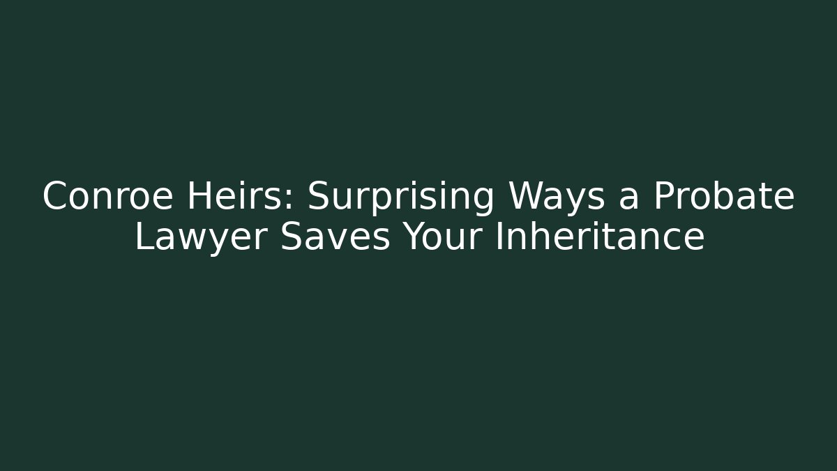 Conroe Heirs: Surprising Ways a Probate Lawyer Saves Your Inheritance