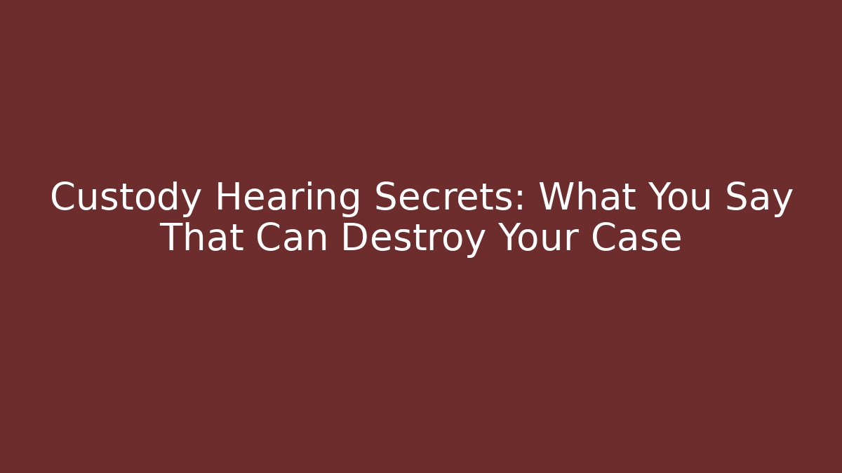 Custody Hearing Secrets: What You Say That Can Destroy Your Case
