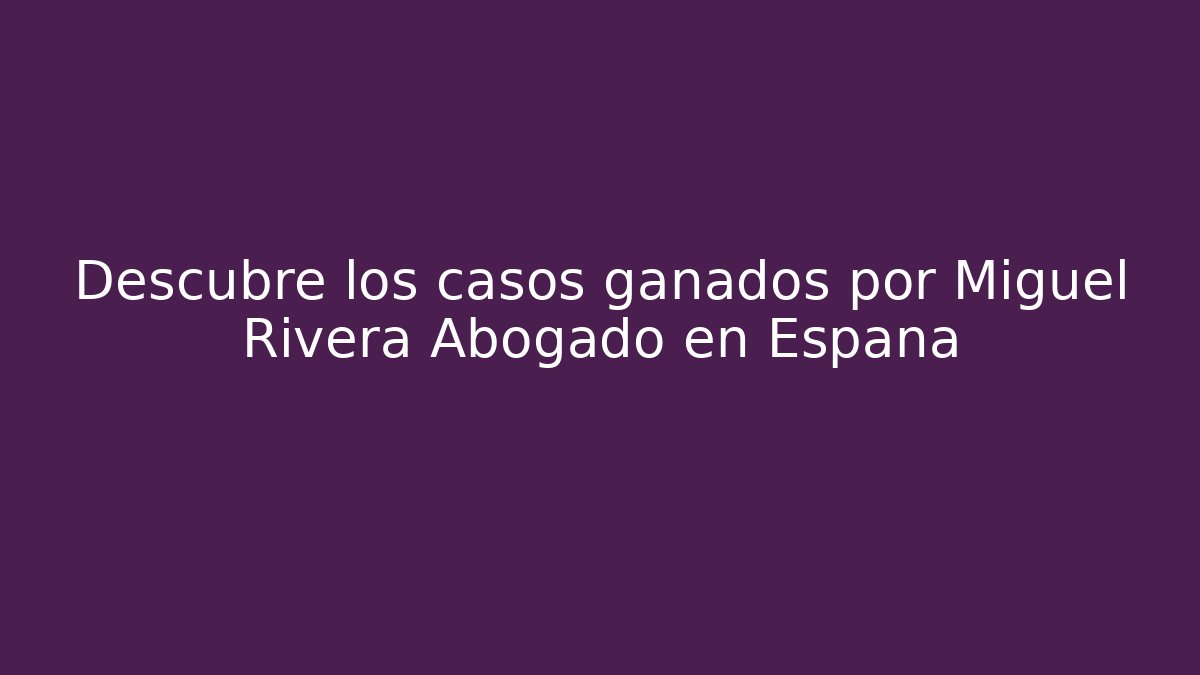 Descubre los casos ganados por Miguel Rivera Abogado en España