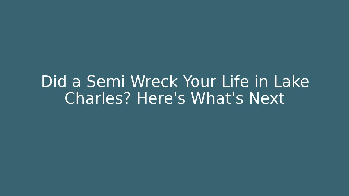 Did a Semi Wreck Your Life in Lake Charles? Here's What's Next