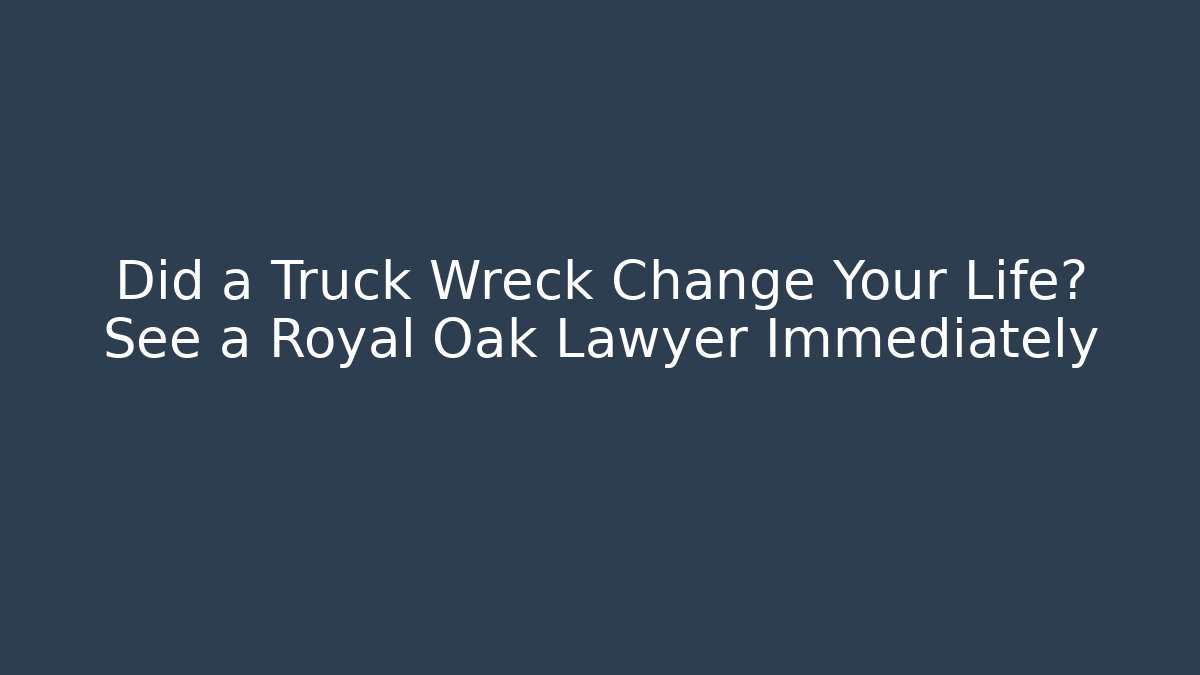 Did a Truck Wreck Change Your Life? See a Royal Oak Lawyer Immediately