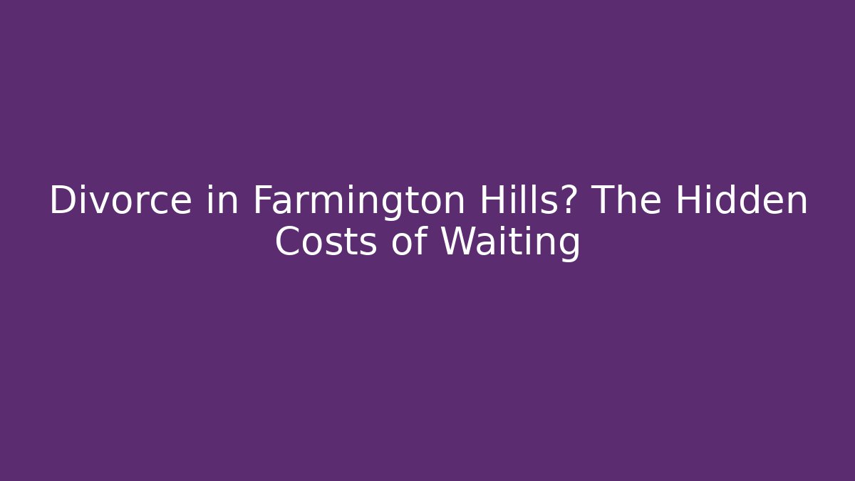 Divorce in Farmington Hills? The Hidden Costs of Waiting