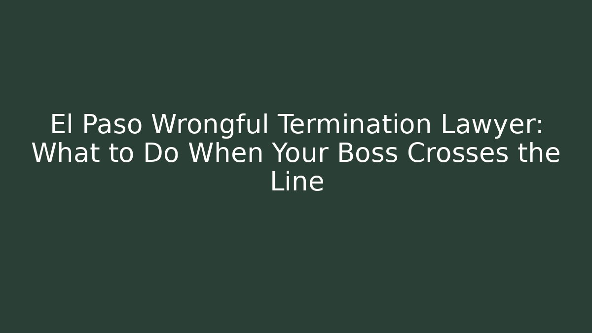 El Paso Wrongful Termination Lawyer: What to Do When Your Boss Crosses the Line
