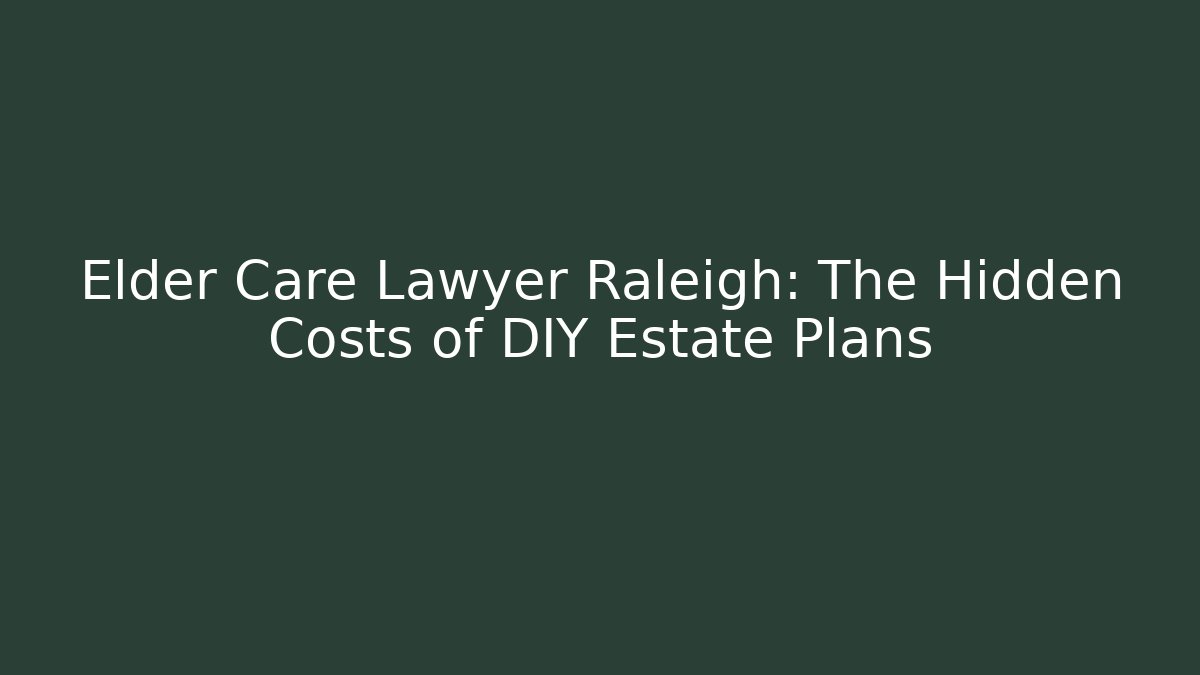 Elder Care Lawyer Raleigh: The Hidden Costs of DIY Estate Plans