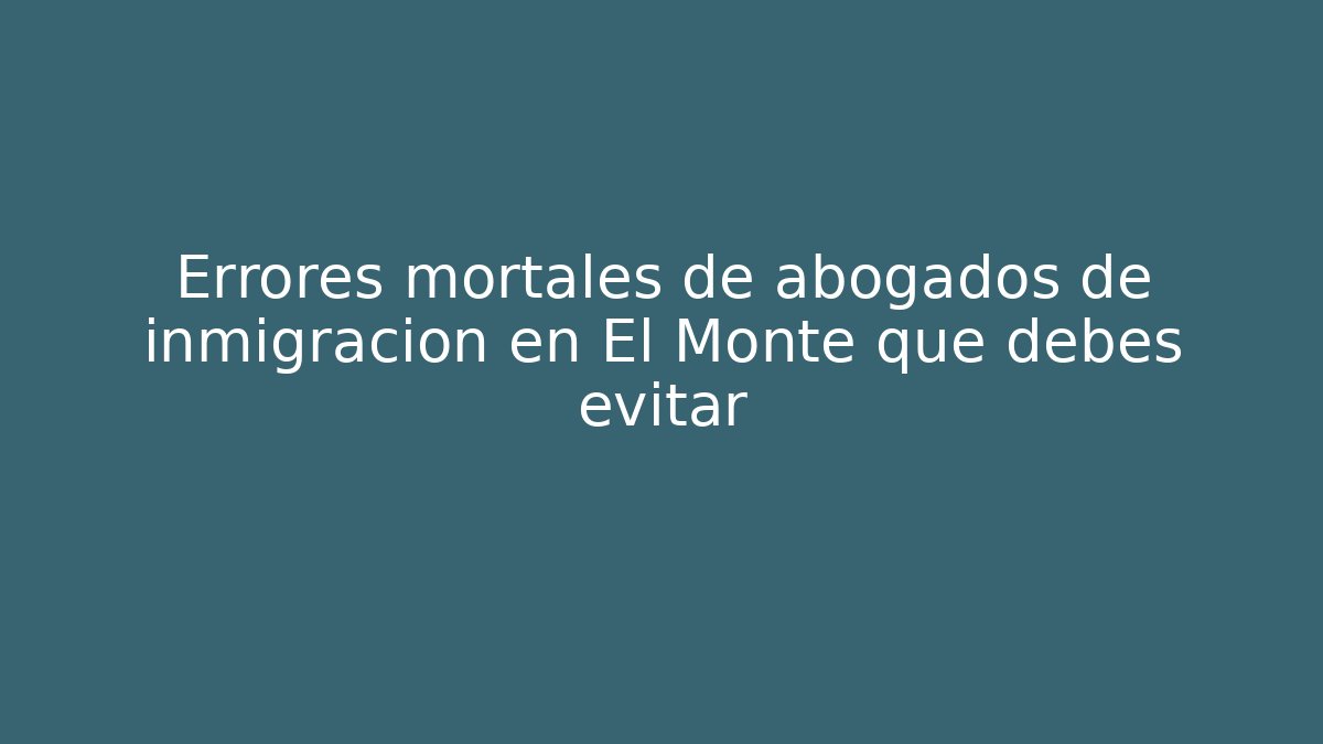 Errores mortales de abogados de inmigración en El Monte que debes evitar
