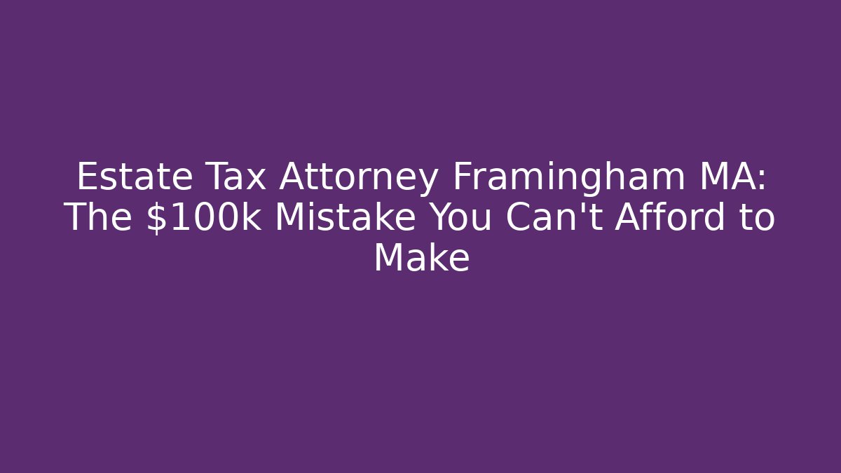 Estate Tax Attorney Framingham MA: The $100k Mistake You Can’t Afford to Make
