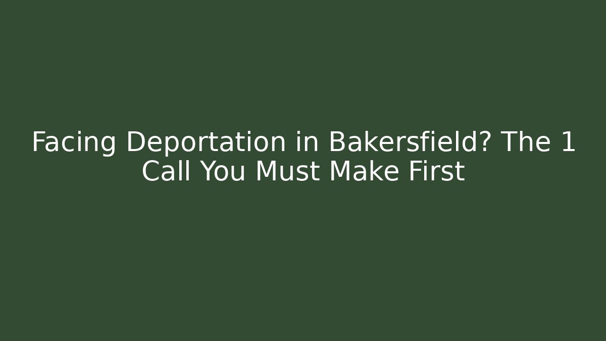 Facing Deportation in Bakersfield? The 1 Call You Must Make First