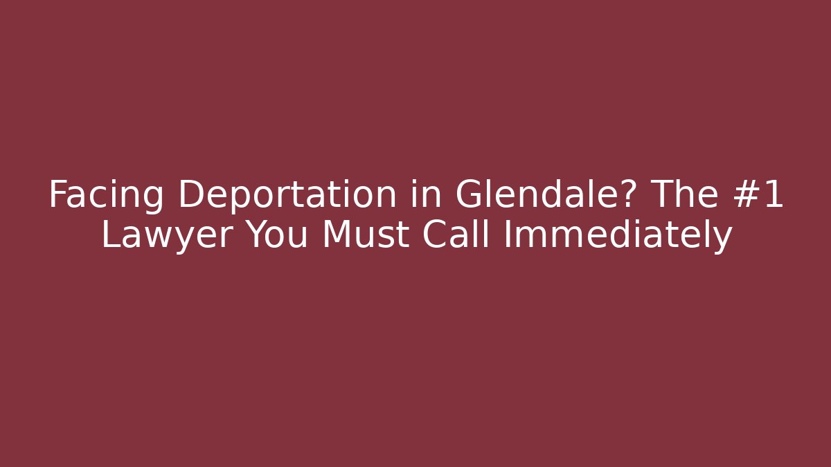 Facing Deportation in Glendale? The #1 Lawyer You Must Call Immediately