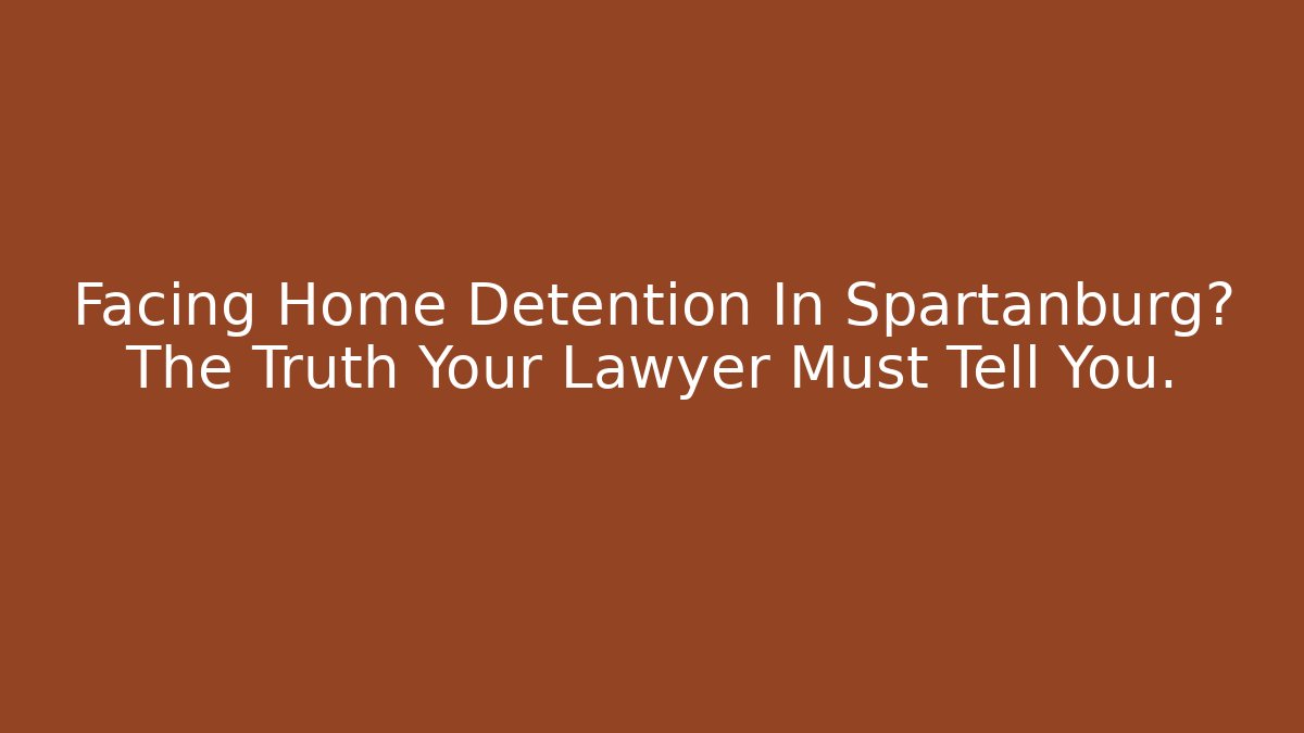 Facing Home Detention In Spartanburg? The Truth Your Lawyer Must Tell You.