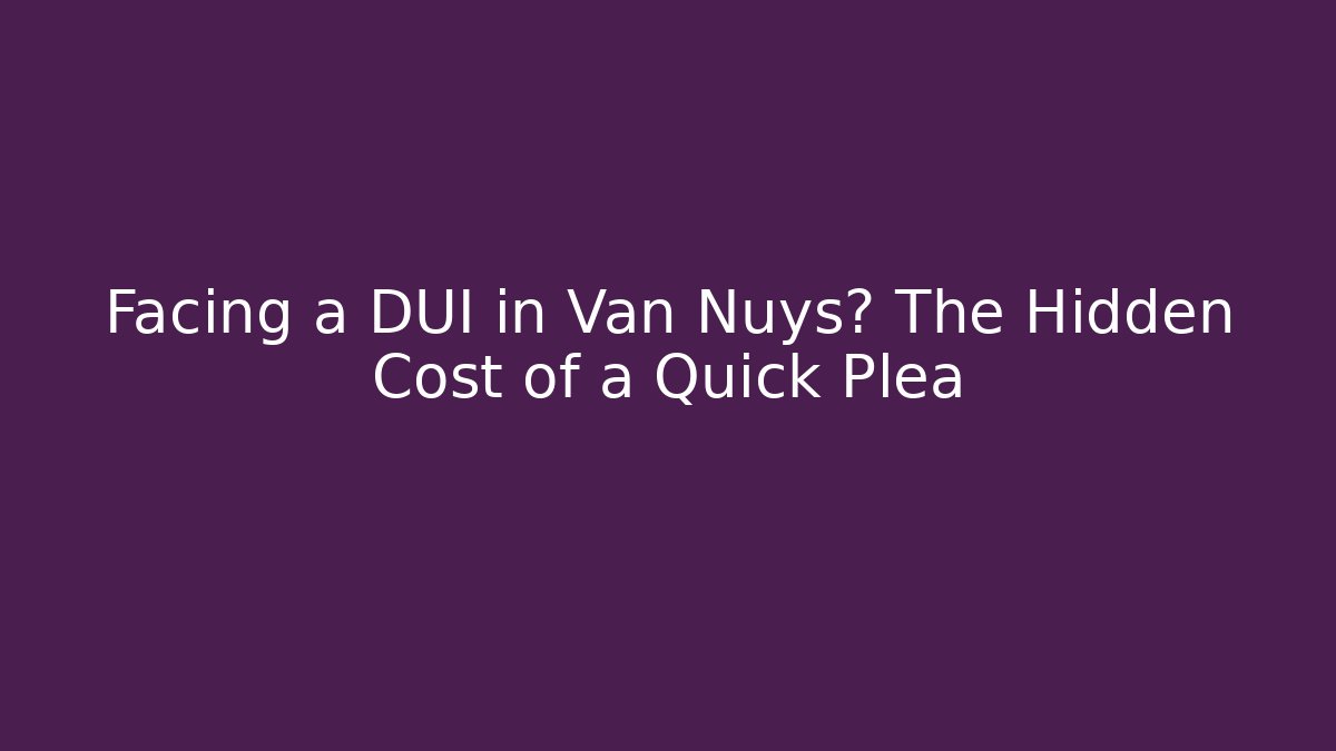 Facing a DUI in Van Nuys? The Hidden Cost of a Quick Plea