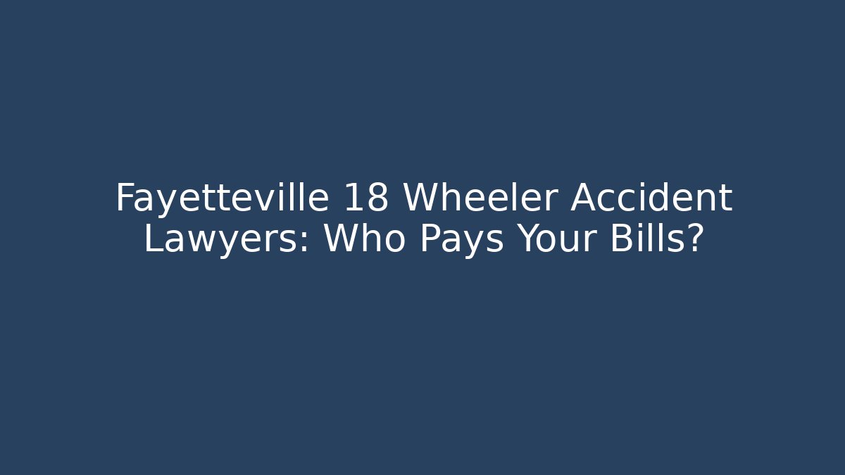 Fayetteville 18 Wheeler Accident Lawyers: Who Pays Your Bills?