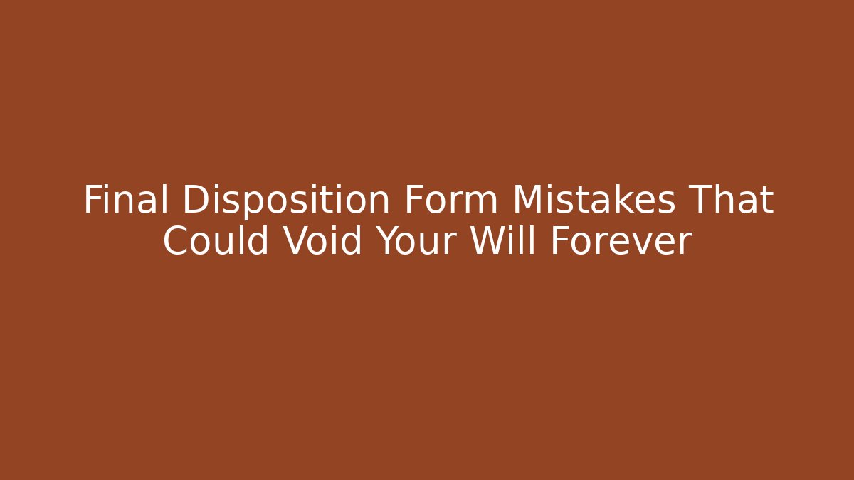 Final Disposition Form Mistakes That Could Void Your Will Forever