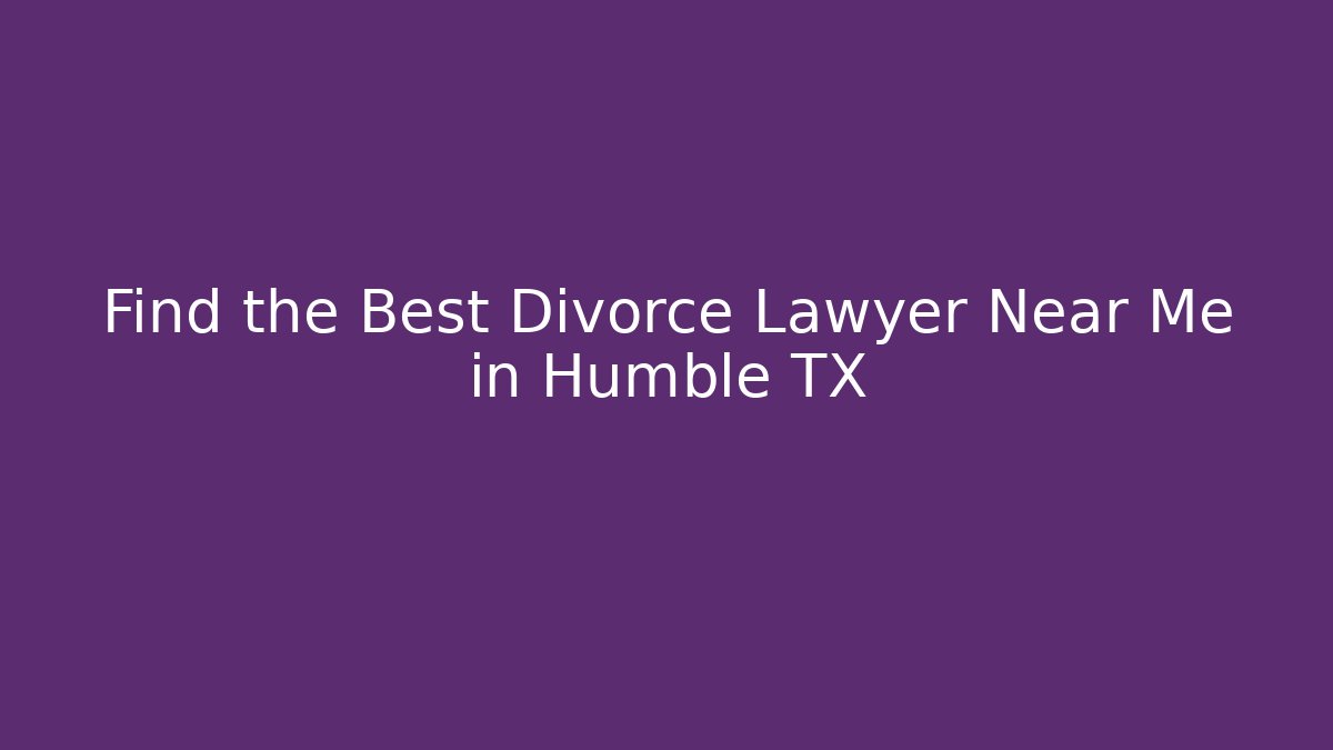 Find the Best Divorce Lawyer Near Me in Humble TX