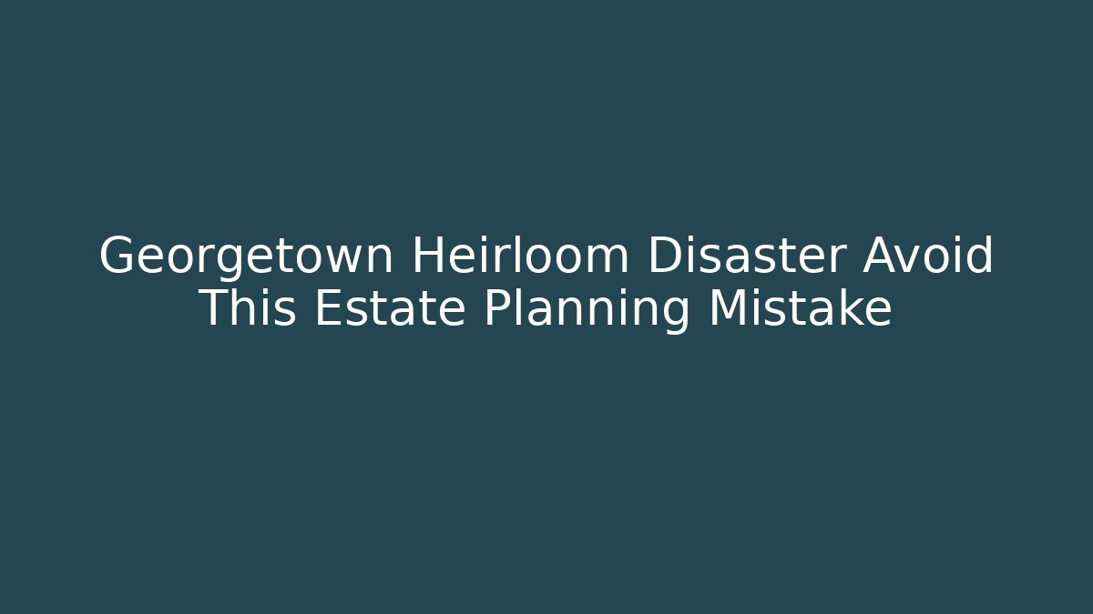 Georgetown Heirloom Disaster Avoid This Estate Planning Mistake