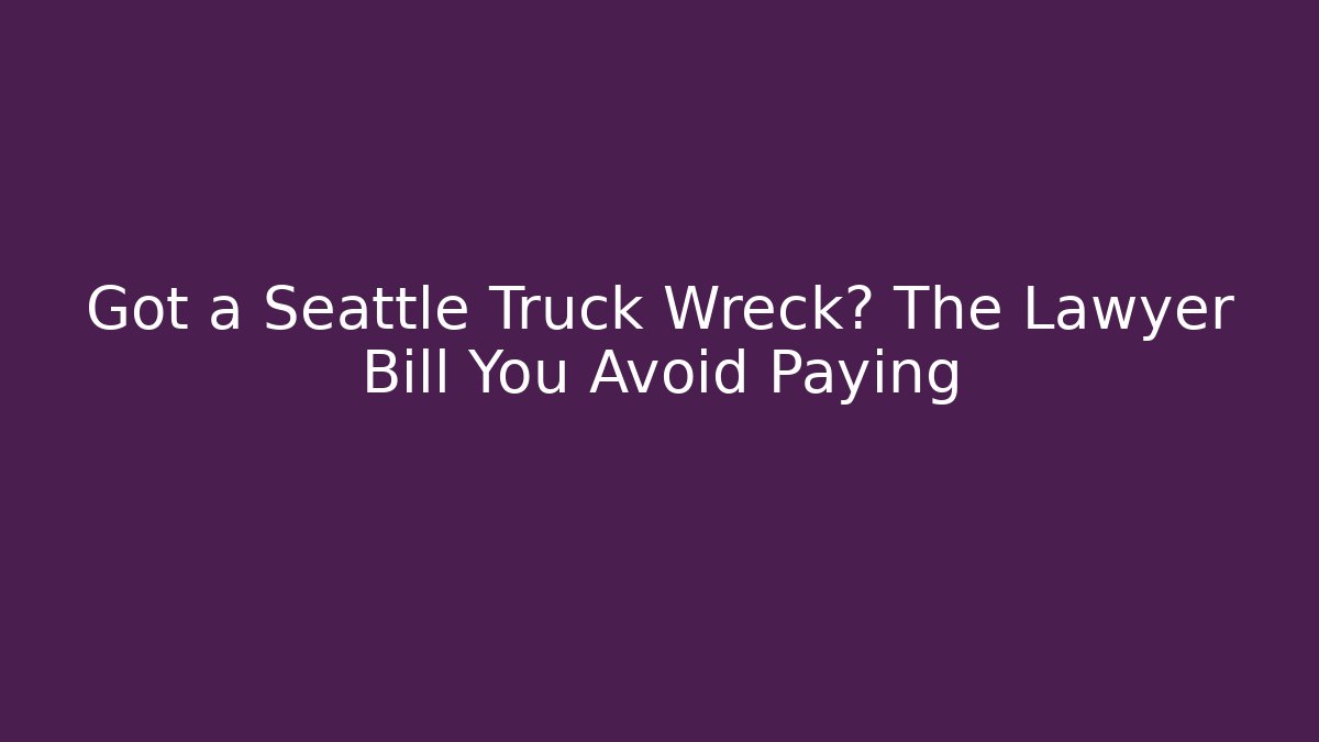 Got a Seattle Truck Wreck? The Lawyer Bill You Avoid Paying