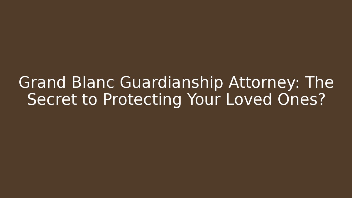 Grand Blanc Guardianship Attorney: The Secret to Protecting Your Loved Ones?