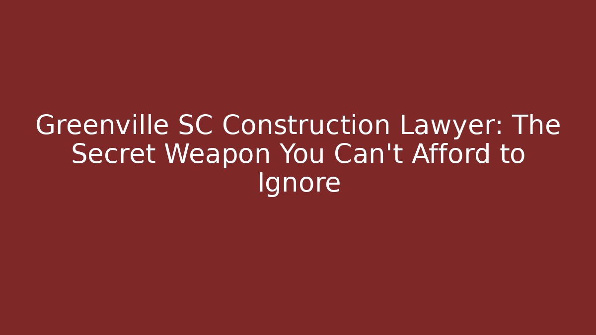 Greenville SC Construction Lawyer: The Secret Weapon You Can't Afford to Ignore