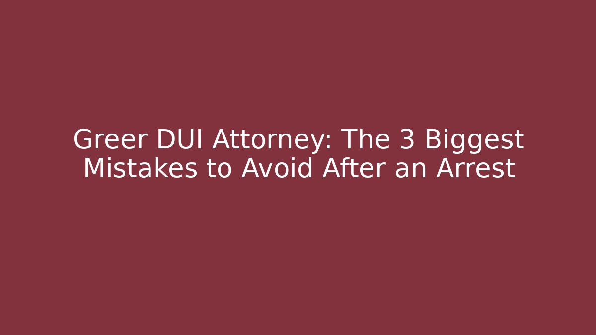 Greer DUI Attorney: The 3 Biggest Mistakes to Avoid After an Arrest