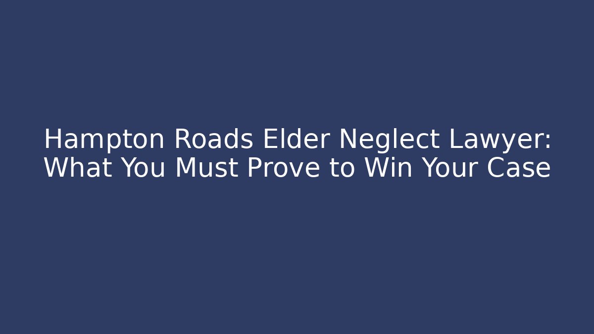 Hampton Roads Elder Neglect Lawyer: What You Must Prove to Win Your Case